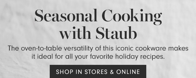 Seasonal Cooking with Staub - The oven-to-table versatility of this iconic cookware makes it ideal for all your favorite holiday recipes. SHOP IN STORES & ONLINE