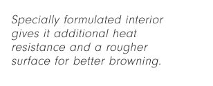 Specially formulated interior gives it additional heat resistance and a rougher surface for better browning.