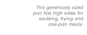 This generously sized pan has high sides for sautéing, frying and one-pan meals.