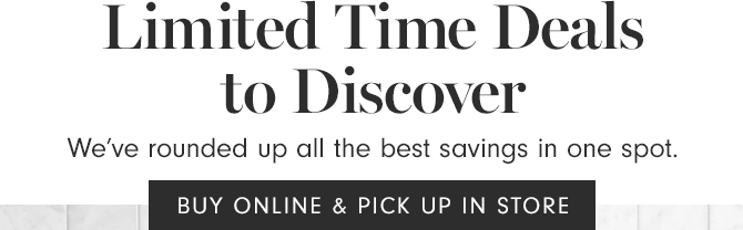 Limited Time Deals to Discover - BUY ONLINE & PICK UP IN STORE