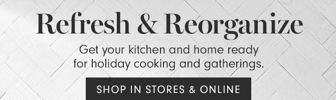 Refresh & Reorganize - Get your kitchen and home ready for holiday cooking and gatherings. SHOP IN STORES & ONLINE