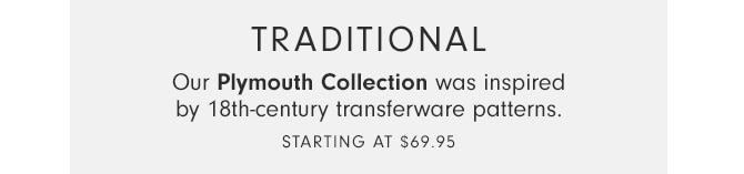 TRADITIONAL - Our Plymouth Collection was inspired by 18th-century transferware patterns. - Starting at $69.95