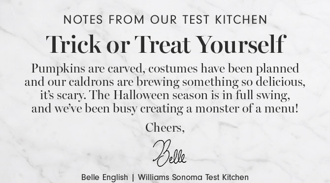 Notes from our test kitchen - Trick or Treat Yourself - Pumpkins are carved, costumes have been planned and our caldrons are brewing something so delicious, it’s scary. The Halloween season is in full swing, and we’ve been busy creating a monster of a menu! Cheers, Belle English | Williams Sonoma Test Kitchen