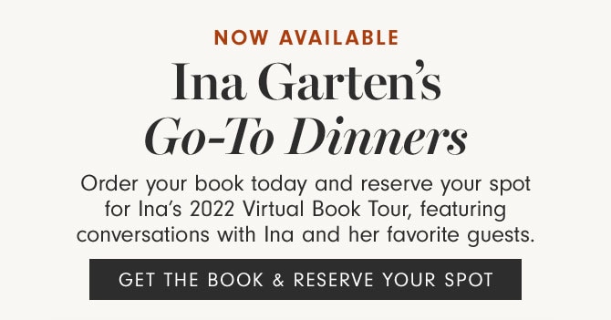 NOW AVAILABLE - Ina Garten’s Go-To Dinners - Order your book today and reserve your spot for Ina’s 2022 Virtual Book Tour, featuring conversations with Ina and her favorite guests. - GET THE BOOK & RESERVE YOUR SPOT