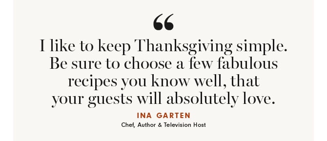 I like to keep Thanksgiving simple. Be sure to choose a few fabulous recipes you know well, that your guests will absolutely love. - INA GARTEN Chef, Author & Television Host