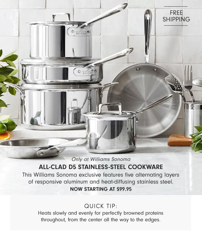 Only at Williams Sonoma - All-Clad d5 Stainless-Steel Cookware - This Williams Sonoma exclusive features five alternating layers of responsive aluminum and heat-diffusing stainless steel. NOW starting at $99.95