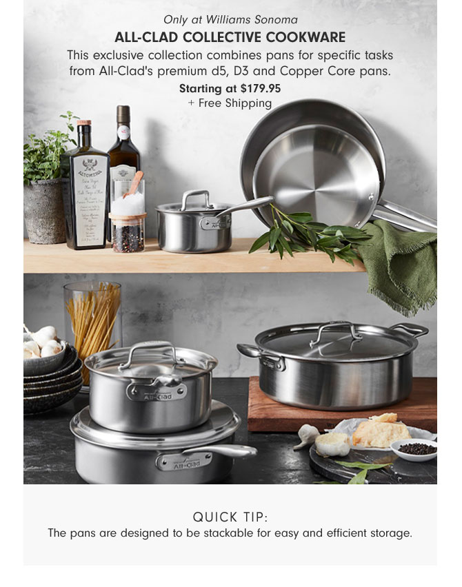 Only at Williams Sonoma - All-Clad Collective Cookware - This exclusive collection combines pans for specific tasks from All-Clad's premium d5, D3 and Copper Core pans. Starting at $179.95 + Free Shipping