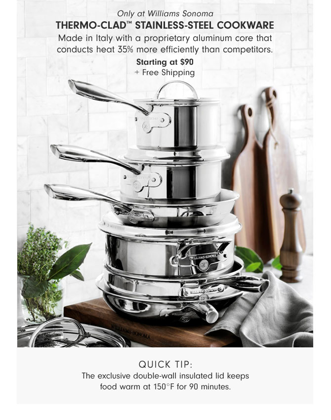 Only at Williams Sonoma - Thermo-Clad™ Stainless-Steel Cookware - Made in Italy with a proprietary aluminum core that conducts heat 35% more efficiently than competitors. Starting at $90 + Free Shipping