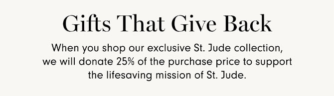 Gits that give back - When you shop our exclusive St. Jude collection, we will donate 25% of the purchase price to support the lifesaving mission of St. Jude.