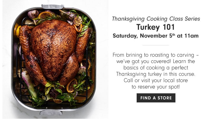 Thanksgiving Cooking Class Series - Turkey 101 - Saturday, November 5th at 11am - From brining to roasting to carving – we’ve got you covered! Learn the basics of cooking a perfect Thanksgiving turkey in this course. Call or visit your local store to reserve your spot! FIND A STORE