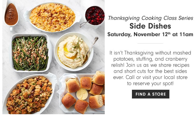 Thanksgiving Cooking Class Series - Side Dishes Saturday, November 12th at 11am - It isn’t Thanksgiving without mashed potatoes, stuffing, and cranberry relish! Join us as we share recipes and short cuts for the best sides ever. Call or visit your local store to reserve your spot! FIND A STORE