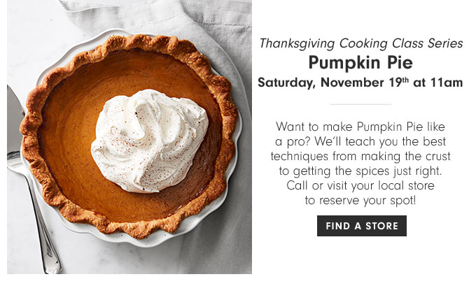 Thanksgiving Cooking Class Series - Pumpkin Pie Saturday, November 19th at 11am - Want to make Pumpkin Pie like a pro? We’ll teach you the best techniques from making the crust to getting the spices just right. Call or visit your local store to reserve your spot! FIND A STORE