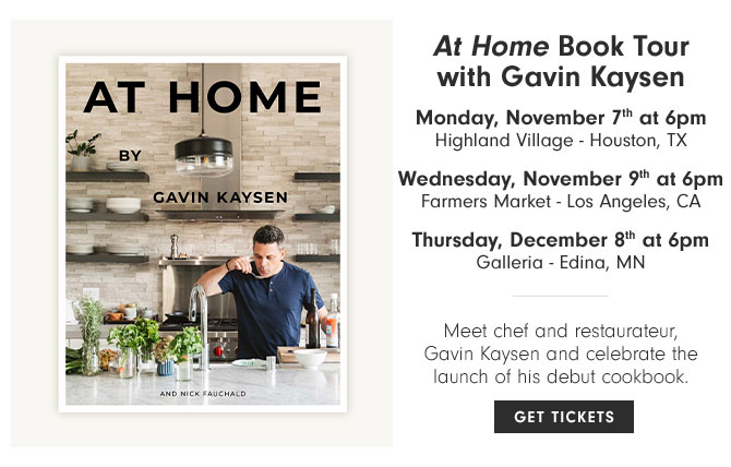 At Home Book Tour with Gavin Kaysen - Monday, November 7th at 6pm Highland Village - Houston, TX - Wednesday, November 9th at 6pm Farmers Market - Los Angeles, CA - Thursday, December 8th at 6pm Galleria - Edina, MN - Meet chef and restaurateur, Gavin Kaysen and celebrate the launch of his debut cookbook. GET TICKETS