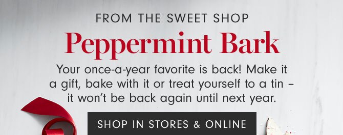 FROM THE SWEET SHOP - Peppermint Bark - Your once-a-year favorite is back! Make it a gift, bake with it or treat yourself to a tin – it won’t be back again until next year. SHOP IN STORES & ONLINE