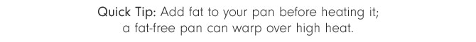 Quick Tip: Add fat to your pan before heating it; a fat-free pan can warp over high heat.