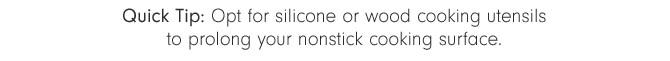 Quick Tip: Opt for silicone or wood cooking utensils to prolong your nonstick cooking surface.