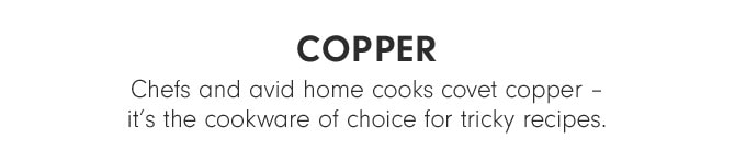 COPPER - Chefs and avid home cooks covet copper –it’s the cookware of choice for tricky recipes.