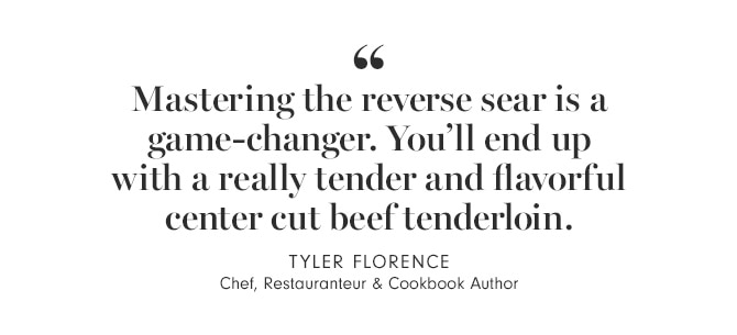 &ldquot;Mastering the reverse sear is a game-changer. You’ll end up with a really tender and flavorful center cut beef tenderloin.&rdquot; TYLER FLORENCE - Chef, Restauranteur & Cookbook Author