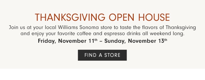 Thanksgiving Open House - Join us at your local Williams Sonoma store to taste the flavors of Thanksgiving and enjoy your favorite coffee and espresso drinks all weekend long. - Friday, November 4th – Sunday, November 6th - Friday, November 11th – Sunday, November 13th - FIND A STORE