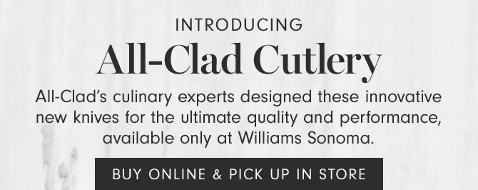 Introducing All-Clad Cutlery - All-Clad’s culinary experts designed these innovative new knives for the ultimate quality and performance, available only at Williams Sonoma. BUY ONLINE & PICK UP IN STORE