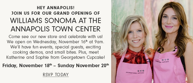 Hey Annapolis!  Join Us for Our Grand Opening of Williams Sonoma at the Annapolis Town Center - Come see our new store and celebrate with us! We open on Wednesday, November 16th at 9am. - Well have fun events, special guests, exciting cooking demos, and small bites. Plus, meet Katherine and Sophie from Georgetown Cupcake! Friday, November 18th  Sunday November 20th - RSVP TODAY