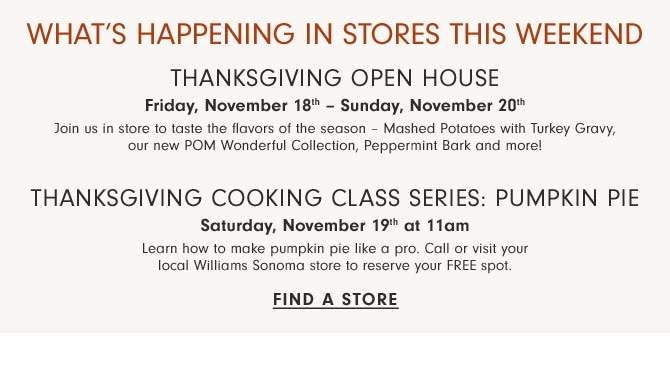 WHAT'S HAPPENING IN STORES - THANKSGIVING OPEN HOUSE - Friday, November 18th - Sunday, November 20th - THANKSGIVING COOKING CLASS SERIES: PUMPKIN PIE - Saturday, November 19th at 11am - FIND A STORE