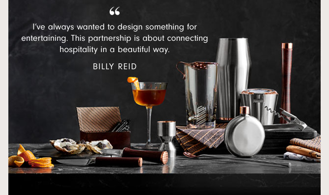 I’ve always wanted to design something for entertaining. This partnership is about connecting hospitality in a beautiful way. BILLY REID