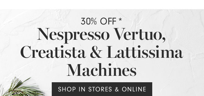 30% Off* - Nespresso Vertuo, Creatista & Lattissima Machines - SHOP IN STORES & ONLINE