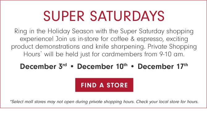 SUPER SATURDAYS - Ring in the Holiday Season with the Super Saturday shopping experience! Join us in-store for coffee & espresso, exciting product demonstrations and knife sharpening. Private Shopping Hours* will be held just for cardmembers from 9-10 am. December 3rd • December 10th • December 17th - FIND A STORE *Select mall stores may not open during private shopping hours. Check your local store for hours.