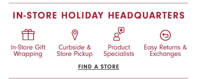 IN-STORE HOLIDAY HEADQUARTERS - In-Store Gift Wrapping, Curbside & Store Pickup, Product Specialists, Easy Returns & Exchanges - FIND A STORE