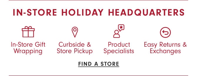 IN-STORE HOLIDAY HEADQUARTERS - In-Store Gift Wrapping, Curbside & Store Pickup, Product Specialists, Easy Returns & Exchanges - FIND A STORE