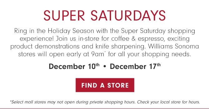 SUPER SATURDAYS - Ring in the Holiday Season with the Super Saturday shopping experience! Join us in-store for coffee & espresso, exciting product demonstrations and knife sharpening. Private Shopping Hours* will be held just for cardmembers from 9-10 am. December 10th • December 17th - FIND A STORE