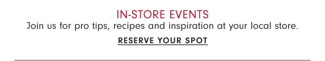 In-store Events - Join us for pro tips, recipes and inspiration at your local store. Reserve your spot