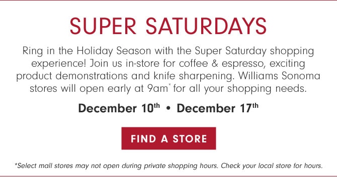 SUPER SATURDAYS - Ring in the Holiday Season with the Super Saturday shopping experience! Join us in-store for coffee & espresso, exciting product demonstrations and knife sharpening. Williams Sonoma stores will open early at 9am* for all your shopping needs. December 10th • December 17th - Find a store