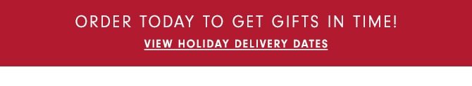 ORDER TODAY TO GET GIFTS IN TIME! - VIEW HOLIDAY DELIVERY DATES