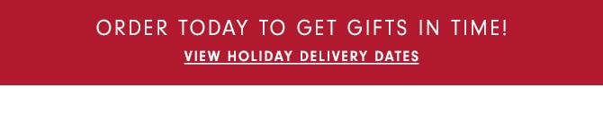 ORDER TODAY TO GET GIFTS IN TIME! VIEW HOLIDAY DELIVERY DATES