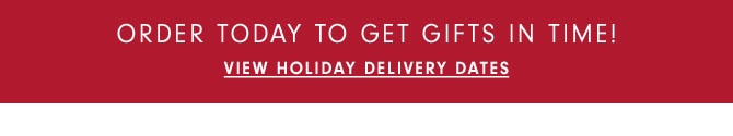 ORDER TODAY TO GET GIFTS IN TIME! View Holiday Delivery Dates