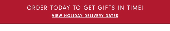 ORDER TODAY TO GET GIFTS IN TIME! View Holiday Delivery Dates