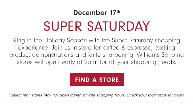 SUPER SATURDAY - Ring in the Holiday Season with the Super Saturday shopping experience! Join us in-store for coffee & espresso, exciting product demonstrations and knife sharpening. Williams Sonoma stores will open early at 9am* for all your shopping needs. December 17th - FIND A STORE