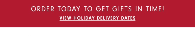 ORDER TODAY TO GET GIFTS IN TIME! - VIEW HOLIDAY DELIVERY DATES