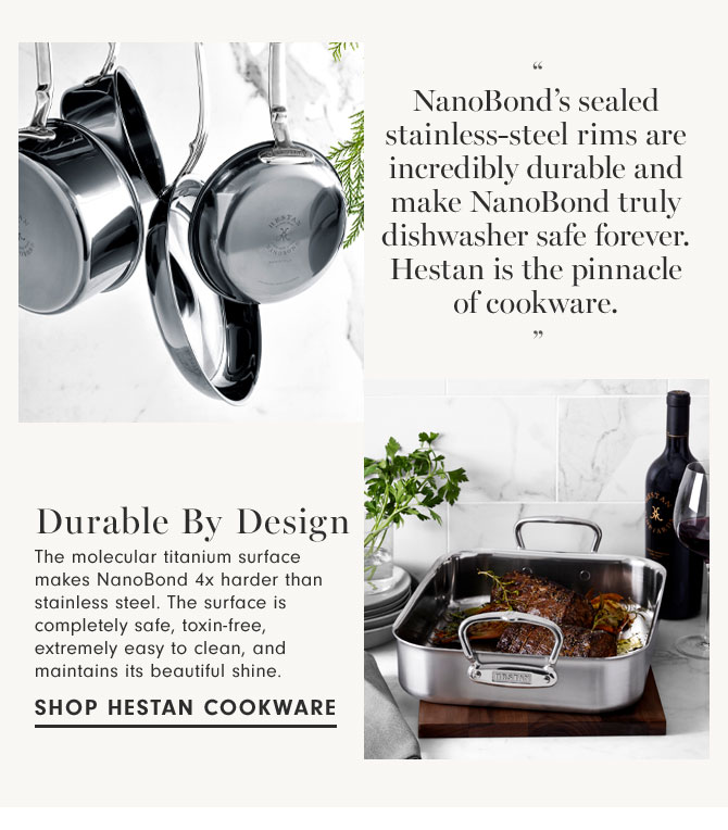 Durable By Design - The molecular titanium surface makes NanoBond 4x harder than stainless steel. The surface is completely safe, toxin-free, extremely easy to clean, and maintains its beautiful shine. SHOP HESTAN COOKWARE