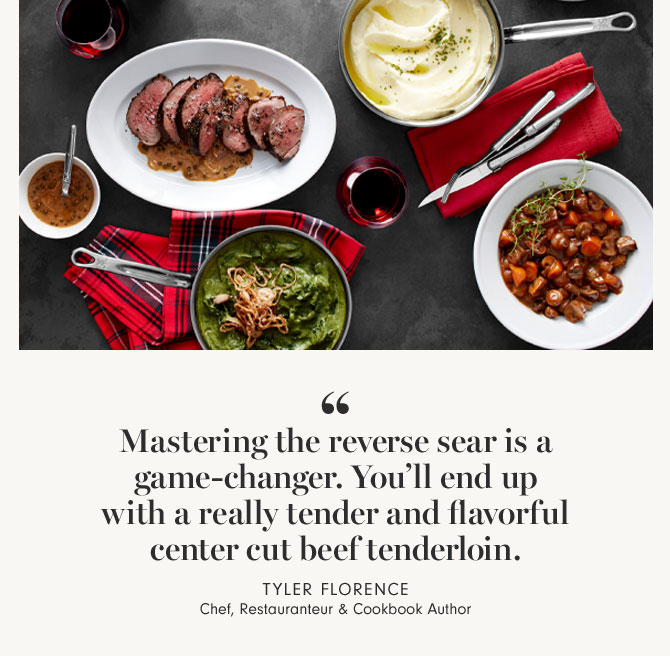 Mastering the reverse sear is a game-changer. You’ll end up with a really tender and flavorful center cut beef tenderloin. TYLER FLORENCE Chef, Restauranteur & Cookbook Author