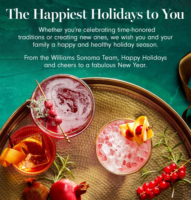 The Happiest Holidays to You - Whether you’re celebrating time-honored traditions or creating new ones, we wish you and your family a happy and healthy holiday season. From the Williams Sonoma Team, Happy Holidays and cheers to a fabulous New Year.