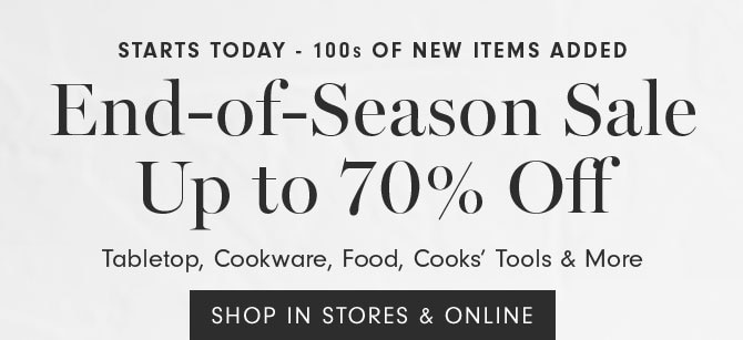 Starts today - 100s of new items added End-of-Season Sale Up to 70% Off Tabletop, Cookware, Food, Cooks’ Tools & More - SHOP IN STORES & ONLINE