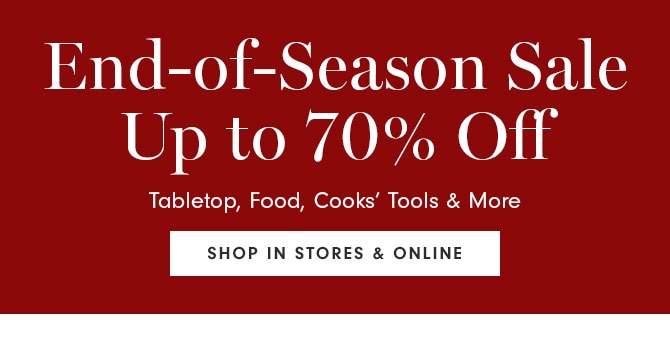 End-of-Season Sale Up to 70% Off - Tabletop, Food, Cooks’ Tools & More - SHOP IN STORES & ONLINE