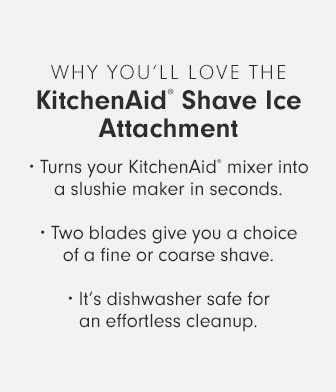 WHY YOU’LL LOVE THE KitchenAid® Shave Ice Attachment • Turns your KitchenAid® mixer into a slushie maker in seconds. • Two blades give you a choice of a fine or coarse shave. • It’s dishwasher safe for an effortless cleanup.