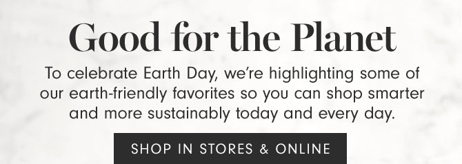 Good for the Planet - To celebrate Earth Day, we’re highlighting some of our earth-friendly favorites so you can shop smarter and more sustainably today and every day. SHOP IN STORES & ONLINE