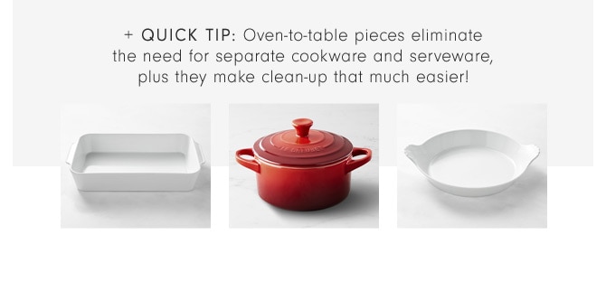 + Quick TIP: Oven-to-table pieces eliminate the need for separate cookware and serveware, plus they make clean-up that much easier!