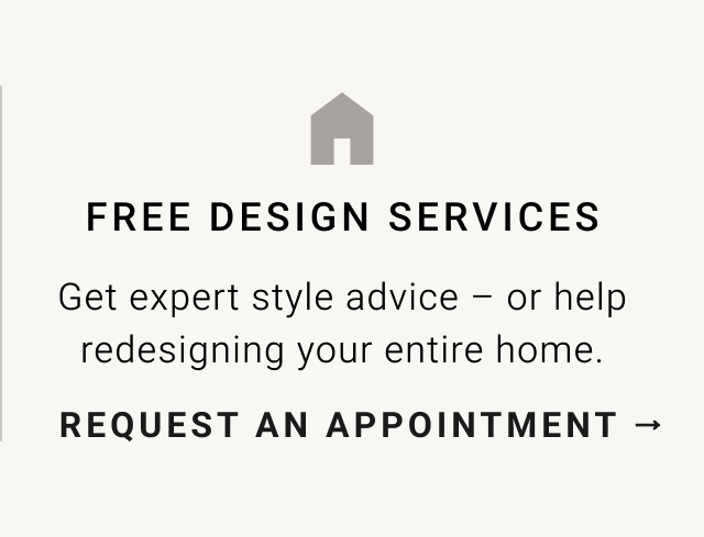 FREE DESIGN SERVICES Get expert style advice or help redesigning your entire home. REQUEST AN APPOINTMENT - 