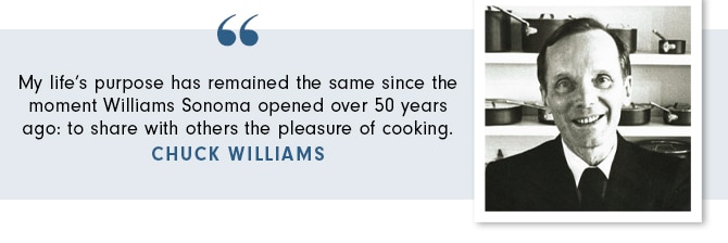 My life’s purpose has remained the same since the moment Williams Sonoma opened over 50 years ago: to share with others the pleasure of cooking. - CHUCK WILLIAMS